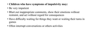 • Children who have symptoms of impulsivity may:
• Be very impatient
• Blurt out inappropriate comments, show their emotions without
restraint, and act without regard for consequences
• Have difficulty waiting for things they want or waiting their turns in
games
• Often interrupt conversations or others activities