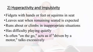 2) Hyperactivity and Impulsivity
•Fidgets with hands or feet or squirms in seat
•Leaves seat when remaining seated is expected
•Runs about or climbs in inappropriate situations
•Has difficulty playing quietly
•Is often "on the go," acts as if "driven by a
motor," talks excessively
 