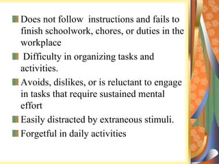 Does not follow instructions and fails to
finish schoolwork, chores, or duties in the
workplace
Difficulty in organizing tasks and
activities.
Avoids, dislikes, or is reluctant to engage
in tasks that require sustained mental
effort
Easily distracted by extraneous stimuli.
Forgetful in daily activities
 