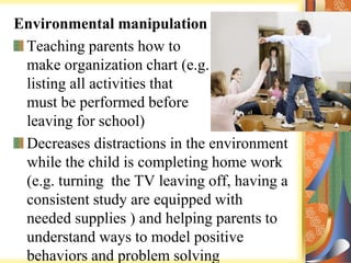 Environmental manipulation
Teaching parents how to
make organization chart (e.g.
listing all activities that
must be performed before
leaving for school)
Decreases distractions in the environment
while the child is completing home work
(e.g. turning the TV leaving off, having a
consistent study are equipped with
needed supplies ) and helping parents to
understand ways to model positive
behaviors and problem solving
 