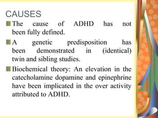 CAUSES
The cause of ADHD has not
been fully defined.
A genetic predisposition has
been demonstrated in (identical)
twin and sibling studies.
Biochemical theory: An elevation in the
catecholamine dopamine and epinephrine
have been implicated in the over activity
attributed to ADHD.
 