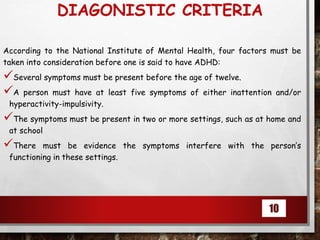 DIAGONISTIC CRITERIA
According to the National Institute of Mental Health, four factors must be
taken into consideration before one is said to have ADHD:
Several symptoms must be present before the age of twelve.
A person must have at least five symptoms of either inattention and/or
hyperactivity-impulsivity.
The symptoms must be present in two or more settings, such as at home and
at school
There must be evidence the symptoms interfere with the person’s
functioning in these settings.
10
 