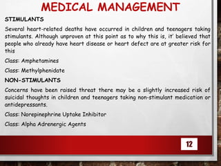 MEDICAL MANAGEMENT
STIMULANTS
Several heart-related deaths have occurred in children and teenagers taking
stimulants. Although unproven at this point as to why this is, it’ believed that
people who already have heart disease or heart defect are at greater risk for
this
Class: Amphetamines
Class: Methylphenidate
NON-STIMULANTS
Concerns have been raised threat there may be a slightly increased risk of
suicidal thoughts in children and teenagers taking non-stimulant medication or
antidepressants.
Class: Norepinephrine Uptake Inhibitor
Class: Alpha Adrenergic Agents
12
 