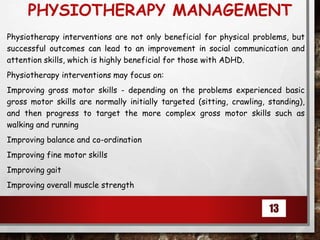 PHYSIOTHERAPY MANAGEMENT
Physiotherapy interventions are not only beneficial for physical problems, but
successful outcomes can lead to an improvement in social communication and
attention skills, which is highly beneficial for those with ADHD.
Physiotherapy interventions may focus on:
Improving gross motor skills - depending on the problems experienced basic
gross motor skills are normally initially targeted (sitting, crawling, standing),
and then progress to target the more complex gross motor skills such as
walking and running
Improving balance and co-ordination
Improving fine motor skills
Improving gait
Improving overall muscle strength
13
 