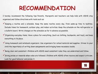 RECOMMENDATION
I hereby recommend the following tips Parents, therapists and teachers can help kids with ADHD stay
organized and follow directions with tools such as:
Keeping a routine and a schedule. Keep the same routine every day, from wake-up time to bedtime.
Include times for homework, outdoor play, and indoor activities. Keep the schedule on the refrigerator or
a bulletin board. Write changes on the schedule as far in advance as possible.
Organizing everyday items. Have a place for everything, (such as clothing, backpacks, and toys), and keep
everything in its place.
Using homework and notebook organizers. Use organizers for school material and supplies. Stress to your
child the importance of writing down assignments and bringing home necessary books.
Being clear and consistent. Children with ADHD need consistent rules they can understand and follow.
Giving praise or rewards when rules are followed. Children with ADHD often receive and expect criticism.
Look for good behavior and praise it.
16
 