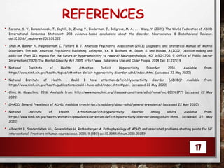REFERENCES
• Faraone, S. V., Banaschewski, T., Coghill, D., Zheng, Y., Biederman, J., Bellgrove, M. A., . . . Wang, Y. (2021). The World Federation of ADHD
International Consensus Statement: 208 evidence-based conclusions about the disorder. Neuroscience & Biobehavioral Reviews.
doi:10.1016/j.neubiorev.2021.01.022
• Shah A, Banner N, Heginbotham C, Fulford B. 7. American Psychiatric Association (2013) Diagnostic and Statistical Manual of Mental
Disorders, 5th edn. American Psychiatric Publishing, Arlington, VA. 8. Bechara, A., Dolan, S. and Hindes, A.(2002) Decision-making and
addiction (Part II): myopia for the future or hypersensitivity to reward? Neuropsychologia, 40, 1690–1705. 9. Office of Public Sector
Information (2005) The Mental Capacity Act 2005. http://www. Substance Use and Older People. 2014 Dec 31;21(5):9.
• National Institute of Health. Attention Deficit Hyperactivity Disorder; 2016. Available from:
https://www.nimh.nih.gov/health/topics/attention-deficit-hyperactivity-disorder-adhd/index.shtml. (accessed 22 May 2020)
• National Institute of Health . Could I have attention-deficit/Hyperactivity disorder (ADHD)? Available from:
https://www.nimh.nih.gov/health/publications/could-i-have-adhd/index.shtml#pub1. (accessed 22 May 2020)
• Clinic M. Mayoclinic. 2016. Available from: http://www.mayoclinic.org/diseases-conditions/adhd/home/ovc-20196177? (accessed 22 May
2020)
• CHADD. General Prevelence of ADHD. Available from:https://chadd.org/about-adhd/general-prevalence/ (accessed 22 May 2020)
• National Institute of Health. Attention-deficit/Hyperactivity disorder among adults. Available from:
https://www.nimh.nih.gov/health/statistics/prevalence/attention-deficit-hyperactivity-disorder-among-adults.shtml. (accessed 22 May
2020)
• Albrecht B, Sandersleben HU, Gevensleben H, Rothenberger A. Pathophysiology of ADHD and associated problems-starting points for NF
interventions? Frontiers in human neuroscience. 2015; 9 (359) doi:10.3389/fnhum.2015.00359
17
 