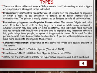 TYPES
•There are three different ways ADHD presents itself, depending on which types
of symptoms are strongest in the individual:
•Predominantly Inattentive Presentation: It is hard for the individual to organize
or finish a task, to pay attention to details, or to follow instructions or
conversations. The person is easily distracted or forgets details of daily routines.
•Predominantly Hyperactive-Impulsive Presentation: The person fidgets and talks
a lot. It is hard to sit still for long (e.g., for a meal or while doing homework).
Smaller children may run, jump or climb constantly. The individual feels restless
and has trouble with impulsivity. Someone who is impulsive may interrupt others a
lot, grab things from people, or speak at inappropriate times. It is hard for the
person to wait their turn or listen to directions. A person with impulsiveness may
have more accidents and injuries than others.
•Combined Presentation: Symptoms of the above two types are equally present in
the person.
•Prevalence of ADHD is 7.6% in Nigeria. (Oke et al. 2019)
•Prevalence of ADHD is 8.8% in Jos, Nigeria. (Umar et al. 2015)
•3.08% for the inattentive, 2.05% for hyperactive impulsive and 3.08% combined
4
 