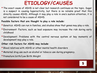 ETIOLOGY/CAUSES
•The exact cause of ADHD is not clear but research continues on the topic. Sugar
is a suspect in causing hyperactivity, but there is no reliable proof that this
directly causes ADHD. Although it may play a role in one’s sustain attention, it is
not considered to be a cause of ADHD.
Possible factors that are thought to play a role include:
•Genetics: ADHD can run in families, and studies show that genes may play a role.
•Environment: Factors, such as lead exposure may increase the risk during early
childhood
•Development: Problems with the central nervous system at key moments of
development may play a role.
Other risk factors for ADHD may include:
•Blood relatives with ADHD or other mental health disorders
•Maternal drug use such as alcohol or tobacco use during pregnancy.
•Premature birth/Low Birth Weight
5
 