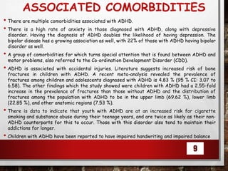 ASSOCIATED COMORBIDITIES
• There are multiple comorbidities associated with ADHD.
• There is a high rate of anxiety in those diagnosed with ADHD, along with depressive
disorder. Having the diagnosis of ADHD doubles the likelihood of having depression. The
bipolar disease has a growing association as well, with 22% of those with ADHD having bipolar
disorder as well.
• A group of comorbidities for which turns special attention that is found between ADHD and
motor problems, also referred to the Co-ordination Development Disorder (CDD).
• ADHD is associated with accidental injuries. Literature suggests increased risk of bone
fractures in children with ADHD. A recent meta-analysis revealed the prevalence of
fractures among children and adolescents diagnosed with ADHD is 4.83 % (95 % CI: 3.07 to
6.58). The other findings which the study showed were children with ADHD had a 2.55-fold
increase in the prevalence of fractures than those without ADHD and the distribution of
fractures among the population with ADHD to be in the upper limb (69.62 %), lower limb
(22.85 %), and other anatomic regions (7.53 %).
• There is data to indicate that youth with ADHD are at an increased risk for cigarette
smoking and substance abuse during their teenage years, and are twice as likely as their non-
ADHD counterparts for this to occur. Those with this disorder also tend to maintain their
addictions for longer.
• Children with ADHD have been reported to have impaired handwriting and impaired balance
9
 