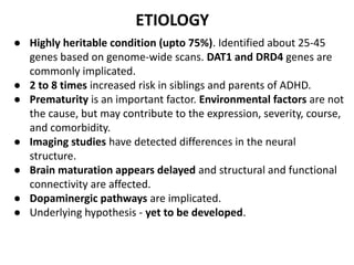 ETIOLOGY
● Highly heritable condition (upto 75%). Identified about 25-45
genes based on genome-wide scans. DAT1 and DRD4 genes are
commonly implicated.
● 2 to 8 times increased risk in siblings and parents of ADHD.
● Prematurity is an important factor. Environmental factors are not
the cause, but may contribute to the expression, severity, course,
and comorbidity.
● Imaging studies have detected differences in the neural
structure.
● Brain maturation appears delayed and structural and functional
connectivity are affected.
● Dopaminergic pathways are implicated.
● Underlying hypothesis - yet to be developed.
 