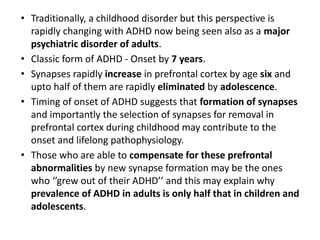• Traditionally, a childhood disorder but this perspective is
rapidly changing with ADHD now being seen also as a major
psychiatric disorder of adults.
• Classic form of ADHD - Onset by 7 years.
• Synapses rapidly increase in prefrontal cortex by age six and
upto half of them are rapidly eliminated by adolescence.
• Timing of onset of ADHD suggests that formation of synapses
and importantly the selection of synapses for removal in
prefrontal cortex during childhood may contribute to the
onset and lifelong pathophysiology.
• Those who are able to compensate for these prefrontal
abnormalities by new synapse formation may be the ones
who ‘’grew out of their ADHD’’ and this may explain why
prevalence of ADHD in adults is only half that in children and
adolescents.
 