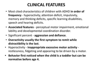CLINICAL FEATURES
• Most cited characteristics of children with ADHD in order of
frequency - hyperactivity, attention deficit, impulsivity,
memory and thinking deficits, specific learning disabilities,
speech and hearing deficits.
• Associated features - perceptual motor impairment, emotional
lability and developmental coordination disorder.
• Significant percent - aggression and defiance.
• Overactivity usually the first symptom to remit while
distractibility is the last.
• Hyperactivity - inappropriate excessive motor activity -
restlessness, fidgeting and appearing to be driven by a motor.
• Behavior first noticed when the child is a toddler but can be
normative before age 4.
 