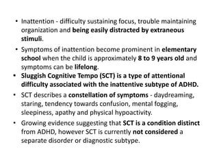 • Inattention - difficulty sustaining focus, trouble maintaining
organization and being easily distracted by extraneous
stimuli.
• Symptoms of inattention become prominent in elementary
school when the child is approximately 8 to 9 years old and
symptoms can be lifelong.
• Sluggish Cognitive Tempo (SCT) is a type of attentional
difficulty associated with the inattentive subtype of ADHD.
• SCT describes a constellation of symptoms - daydreaming,
staring, tendency towards confusion, mental fogging,
sleepiness, apathy and physical hypoactivity.
• Growing evidence suggesting that SCT is a condition distinct
from ADHD, however SCT is currently not considered a
separate disorder or diagnostic subtype.
 