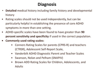 Diagnosis
• Detailed medical history including family history and developmental
history
• Rating scales should not be used independently, but can be
particularly helpful in establishing the presence of core ADHD
symptoms in more than one setting.
• ADHD-specific scales have been found to have greater than 90
percent sensitivity and specificity if used in the correct population.
• Commonly used rating scales:
• Conners Rating Scales for parents (CPRS-R) and teachers
(CTRSR), Adolescent Self-Report Scale,
• Vanderbilt ADHD Diagnostic Parent and Teacher Scales
• Swanson, Nolan and Pelham (SNAPIV)
• Brown ADD Rating Scales for Children, Adolescents, and
Adults
 