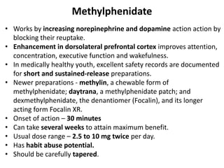 Methylphenidate
• Works by increasing norepinephrine and dopamine action action by
blocking their reuptake.
• Enhancement in dorsolateral prefrontal cortex improves attention,
concentration, executive function and wakefulness.
• In medically healthy youth, excellent safety records are documented
for short and sustained-release preparations.
• Newer preparations - methylin, a chewable form of
methylphenidate; daytrana, a methylphenidate patch; and
dexmethylphenidate, the denantiomer (Focalin), and its longer
acting form Focalin XR.
• Onset of action – 30 minutes
• Can take several weeks to attain maximum benefit.
• Usual dose range – 2.5 to 10 mg twice per day.
• Has habit abuse potential.
• Should be carefully tapered.
 