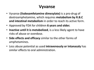 Vyvanse
• Vyvanse (lisdexamfetamine dimesylate) is a pro-drug of
dextroamphetamine, which requires metabolism by R.B.C
and intestinal metabolism in order to reach its active form.
• Approved by FDA for children 6 years and older.
• Inactive until it is metabolized, is a less likely agent to have
risks of abuse or overdose.
• Side effects and efficacy similar to the other forms of
amphetamines.
• Less abuse potential as used intravenously or intanasaly has
similar effects to oral administration.
 