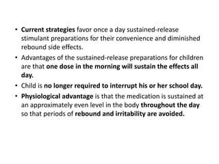 • Current strategies favor once a day sustained-release
stimulant preparations for their convenience and diminished
rebound side effects.
• Advantages of the sustained-release preparations for children
are that one dose in the morning will sustain the effects all
day.
• Child is no longer required to interrupt his or her school day.
• Physiological advantage is that the medication is sustained at
an approximately even level in the body throughout the day
so that periods of rebound and irritability are avoided.
 
