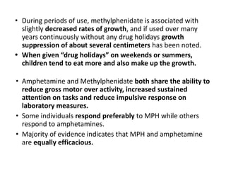 • During periods of use, methylphenidate is associated with
slightly decreased rates of growth, and if used over many
years continuously without any drug holidays growth
suppression of about several centimeters has been noted.
• When given “drug holidays” on weekends or summers,
children tend to eat more and also make up the growth.
• Amphetamine and Methylphenidate both share the ability to
reduce gross motor over activity, increased sustained
attention on tasks and reduce impulsive response on
laboratory measures.
• Some individuals respond preferably to MPH while others
respond to amphetamines.
• Majority of evidence indicates that MPH and amphetamine
are equally efficacious.
 