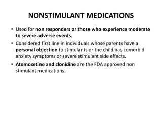 NONSTIMULANT MEDICATIONS
• Used for non responders or those who experience moderate
to severe adverse events.
• Considered first line in individuals whose parents have a
personal objection to stimulants or the child has comorbid
anxiety symptoms or severe stimulant side effects.
• Atomoxetine and clonidine are the FDA approved non
stimulant medications.
 