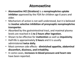 Atomoxetine
• Atomoxetine HCl (Strattera) is a norepinephrine uptake
inhibitor approved by the FDA for children age 6 years and
older.
• Mechanism of action is not well understood, but it is believed
to involve selective inhibition of presynaptic norepinephrine
transporter.
• Absorbed by the gastrointestinal tract, and maximal plasma
levels are reached in 1 to 2 hours after ingestion.
• Shown to be effective for inattention as well as impulsivity.
• Half-life is approximately 5 hours and it is usually
administered twice daily.
• Most common side effects - diminished appetite, abdominal
discomfort, dizziness, and irritability.
• In some cases, increases in blood pressure and heart rate
have been reported.
 