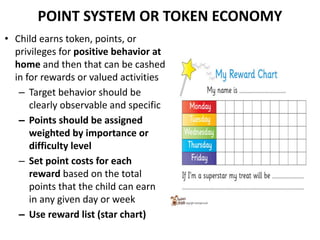 POINT SYSTEM OR TOKEN ECONOMY
• Child earns token, points, or
privileges for positive behavior at
home and then that can be cashed
in for rewards or valued activities
– Target behavior should be
clearly observable and specific
– Points should be assigned
weighted by importance or
difficulty level
– Set point costs for each
reward based on the total
points that the child can earn
in any given day or week
– Use reward list (star chart)
 