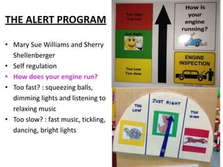 THE ALERT PROGRAM
• Mary Sue Williams and Sherry
Shellenberger
• Self regulation
• How does your engine run?
• Too fast? : squeezing balls,
dimming lights and listening to
relaxing music
• Too slow? : fast music, tickling,
dancing, bright lights
 