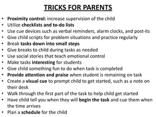 TRICKS FOR PARENTS
• Proximity control: increase supervision of the child
• Utilize checklists and to-do lists
• Use cue devices such as verbal reminders, alarm clocks, and post-its
• Give child scripts for problem situations and practice regularly
• Break tasks down into small steps
• Give breaks to child during tasks as needed
• Use social stories that teach emotional control
• Make tasks interesting for students
• Give child something fun to do when task is completed
• Provide attention and praise when student is remaining on task
• Create a visual cue to prompt child to get started, such as a note on
their desk
• Walk through the first part of the task to help child get started
• Have child tell you when they will begin the task and cue them when
the time arrives
• Plan a schedule for the child
 