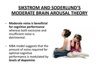 SIKSTROM AND SODERLUND’S
MODERATE BRAIN AROUSAL THEORY
- Moderate noise is beneficial
for cognitive performance
whereas both excessive and
insufficient noise is
detrimental.
- MBA model suggests that the
amount of noise required for
optimal cognitive
performance is modulated by
levels of dopamine.
 