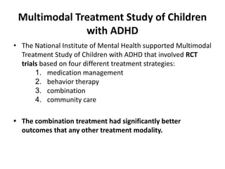 Multimodal Treatment Study of Children
with ADHD
• The National Institute of Mental Health supported Multimodal
Treatment Study of Children with ADHD that involved RCT
trials based on four different treatment strategies:
1. medication management
2. behavior therapy
3. combination
4. community care
• The combination treatment had significantly better
outcomes that any other treatment modality.
 