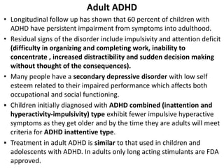 Adult ADHD
• Longitudinal follow up has shown that 60 percent of children with
ADHD have persistent impairment from symptoms into adulthood.
• Residual signs of the disorder include impulsivity and attention deficit
(difficulty in organizing and completing work, inability to
concentrate , increased distractibility and sudden decision making
without thought of the consequences).
• Many people have a secondary depressive disorder with low self
esteem related to their impaired performance which affects both
occupational and social functioning.
▪ Children initially diagnosed with ADHD combined (inattention and
hyperactivity-impulsivity) type exhibit fewer impulsive hyperactive
symptoms as they get older and by the time they are adults will meet
criteria for ADHD inattentive type.
▪ Treatment in adult ADHD is similar to that used in children and
adolescents with ADHD. In adults only long acting stimulants are FDA
approved.
 