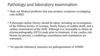 Pathology and laboratory examination
• Rule out Medical problems that may produce symptoms overlapping
with ADHD.
• A thorough cardiac history should be taken, including an investigation
of the lifetime history of syncope, family history of sudden death, and a
cardiac examination of the child. Although it is reasonable to obtain an
electrocardiography (ECG) study prior to treatment, if any cardiac risk
factors are present, a cardiology consultation and examination are
warranted.
• No specific laboratory measures are pathognomonic of ADHD.
 