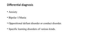 Differential diagnosis
• Anxiety
• Bipolar 1/Mania
• Oppositional defiant disorder or conduct disorder.
• Specific learning disorders of various kinds.
 