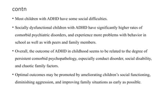contn
• Most children with ADHD have some social difficulties.
• Socially dysfunctional children with ADHD have significantly higher rates of
comorbid psychiatric disorders, and experience more problems with behavior in
school as well as with peers and family members.
• Overall, the outcome of ADHD in childhood seems to be related to the degree of
persistent comorbid psychopathology, especially conduct disorder, social disability,
and chaotic family factors.
• Optimal outcomes may be promoted by ameliorating children’s social functioning,
diminishing aggression, and improving family situations as early as possible.
 