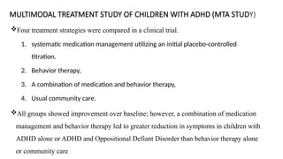 MULTIMODAL TREATMENT STUDY OF CHILDREN WITH ADHD (MTA STUDY)
Four treatment strategies were compared in a clinical trial.
1. systematic medication management utilizing an initial placebo-controlled
titration.
2. Behavior therapy,
3. A combination of medication and behavior therapy,
4. Usual community care.
All groups showed improvement over baseline; however, a combination of medication
management and behavior therapy led to greater reduction in symptoms in children with
ADHD alone or ADHD and Oppositional Defiant Disorder than behavior therapy alone
or community care
 