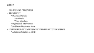 contn
• COURSE AND PROGNOSIS
• TREATMENT
Pharmacotherapy.
Stimulant
Non stimulant.
Psychosocial intervention
Multimodal treatment study.
• UNSPECIFIED ATTENTION DEFICIT HYPERACTIVE DISORDER.
Adult manifestation of ADHD
 
