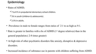 Epidemiology
• Rates of ADHD;
7 to 8 % in prepubertal elementary school children.
5% in youth (children & adolescents).
2.5% in adults.
• Prevalence in male to female ranges from ratios of 2:1 to as high as 9:1.
• Rate is greater in families with a hx of ADHD (1st
degree relatives) than in the
general population.( 2-8 times greater)
• At high risk of other psychiatric disorders like anxiety, disruptive & depressive
disorders.
• Increased incidence of substance use in parents with children suffering from ADHD.
 