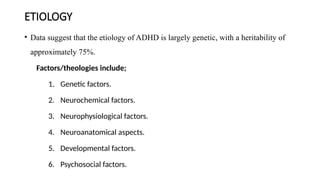 ETIOLOGY
• Data suggest that the etiology of ADHD is largely genetic, with a heritability of
approximately 75%.
Factors/theologies include;
1. Genetic factors.
2. Neurochemical factors.
3. Neurophysiological factors.
4. Neuroanatomical aspects.
5. Developmental factors.
6. Psychosocial factors.
 