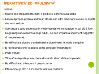 IPERATTIVITA’ ED IMPULSIVITA’
 Muove con irrequietezza mani o piedi o si dimena sulla sedia ;
 Lascia il proprio posto a sedere in classe o in altre situazioni in cui ci si aspetti
che resti seduto;
 Scorrazza e salta dovunque in modo eccessivo in situazioni in cui ciò è fuori
luogo (negli adolescenti o negli adulti, ciò può limitarsi a sentimenti soggettivi
di irrequietezza);
 Ha difficoltà a giocare o a dedicarsi a divertimenti in modo tranquillo;
 E’ “sotto pressione” o agisce come se fosse “motorizzato”;
 Parla troppo;
 “Spara” le risposte prima che le domande siano state completate;
 Ha difficoltà ad attendere il proprio turno;
 Interrompe gli altri o è invadente nei loro confronti.
Spesso…
 
