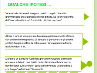 QUALCHE IPOTESI …
“Adesso vi chiederò di svolgere questo compito di analisi
grammaticale che è particolarmente difficile. Se lo finirete prima
dell’intervallo vi lascerò 5 minuti in più di ricreazione”
Alzare il tono di voce non risulta essere particolarmente efficace
con un bambino oppositivo (è abituato a persone che gli urlano
contro). Meglio ripetere la richiesta con tono pacato ma fermo,
avvicinandosi a lui.
Mandare un bambino fuori dalla porta o minacciare di mettere
una nota sul diario non risulta particolarmente efficace con un
bambino per cui stare fuori dall’aula è diventata un’abitudine o
che ha già “collezionato” tante note.
 