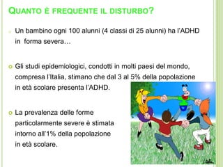 QUANTO È FREQUENTE IL DISTURBO?
o Un bambino ogni 100 alunni (4 classi di 25 alunni) ha l’ADHD
in forma severa…
 Gli studi epidemiologici, condotti in molti paesi del mondo,
compresa l’Italia, stimano che dal 3 al 5% della popolazione
in età scolare presenta l’ADHD.
 La prevalenza delle forme
particolarmente severe è stimata
intorno all’1% della popolazione
in età scolare.
 