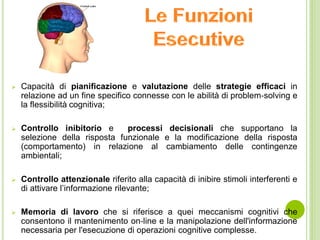  Capacità di pianificazione e valutazione delle strategie efficaci in
relazione ad un fine specifico connesse con le abilità di problem‐solving e
la flessibilità cognitiva;
 Controllo inibitorio e processi decisionali che supportano la
selezione della risposta funzionale e la modificazione della risposta
(comportamento) in relazione al cambiamento delle contingenze
ambientali;
 Controllo attenzionale riferito alla capacità di inibire stimoli interferenti e
di attivare l’informazione rilevante;
 Memoria di lavoro che si riferisce a quei meccanismi cognitivi che
consentono il mantenimento on‐line e la manipolazione dell'informazione
necessaria per l'esecuzione di operazioni cognitive complesse.
 