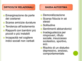  Emarginazione da parte
dei coetanei
 Scarse amicizie durature
 Tendenza all’isolamento
 Rapporti con bambini più
piccoli o più instabili
 Incapacità nel cogliere
indici sociali non verbali
 Demoralizzazione
 Scarsa fiducia in sé
stessi
 Solitudine
 Sentimenti abbandonici
 Inadeguatezza per
rimproveri, rifiuto
sociale, insuccesso
scolastico, sportivo,
ecc.
 Rischio di un disturbo
depressivo, ansioso,
comportamentale
DIFFICOLTA’ RELAZIONALI BASSA AUTOSTIMA
 