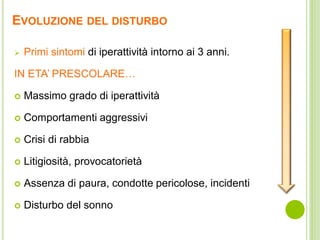 EVOLUZIONE DEL DISTURBO
 Primi sintomi di iperattività intorno ai 3 anni.
IN ETA’ PRESCOLARE…
 Massimo grado di iperattività
 Comportamenti aggressivi
 Crisi di rabbia
 Litigiosità, provocatorietà
 Assenza di paura, condotte pericolose, incidenti
 Disturbo del sonno
 