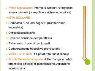  Prime segnalazioni intorno ai 7/9 anni  ingresso
scuola primaria ( > regole e > richieste cognitive)
IN ETA’ SCOLARE…
 Comparsa di sintomi cognitivi (disattenzione,
impulsività)
 Difficoltà scolastiche
 Possibile riduzione dell’iperattività
 Evitamento di compiti prolungati
 Comportamento oppositivo-provocatorio
 Verso i 10-11 anni  l’iperattività può diminuire
 Scuola Secondaria I grado  Permangono deficit
attentivo e difficoltà di pianificazione. Agitazione
interiorizzata.
 