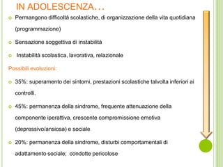 IN ADOLESCENZA…
 Permangono difficoltà scolastiche, di organizzazione della vita quotidiana
(programmazione)
 Sensazione soggettiva di instabilità
 Instabilità scolastica, lavorativa, relazionale
Possibili evoluzioni:
 35%: superamento dei sintomi, prestazioni scolastiche talvolta inferiori ai
controlli.
 45%: permanenza della sindrome, frequente attenuazione della
componente iperattiva, crescente compromissione emotiva
(depressivo/ansiosa) e sociale
 20%: permanenza della sindrome, disturbi comportamentali di
adattamento sociale; condotte pericolose
 
