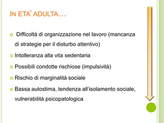 IN ETA’ ADULTA…
 Difficoltà di organizzazione nel lavoro (mancanza
di strategie per il disturbo attentivo)
 Intolleranza alla vita sedentaria
 Possibili condotte rischiose (impulsività)
 Rischio di marginalità sociale
 Bassa autostima, tendenza all’isolamento sociale,
vulnerabilità psicopatologica
 
