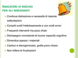 INDICATORI DI RISCHIO
PER GLI INSEGNANTI
 Continua distrazione e necessità di ripetute
sollecitazioni
 Compiti svolti frettolosamente e con molti errori
 Frequenti interventi ma poco chiari
 Disimpegno nonostante le buone capacità cognitive
 Dimentica spesso i materiali
 Caotico e disorganizzato, grafia poco chiara
 Non tollera le frustrazioni
 
