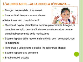 L’ALUNNO ADHD…ALLA SCUOLA D’INFANZIA…
 Bisogno irrefrenabile di muoversi
 Incapacità di lavorare su una stessa
attività fino al suo completamento
 Ricerca di novità, stimolazioni sempre più eccitanti: bisogno di
cambiare compito perché c’è stata una veloce saturazione e
quindi abbassamento della motivazione
 Scarso rispetto delle regole: nelle attività, con i compagni, con
le insegnanti
 Tendenza a volere tutto e subito (no tolleranza attesa)
 Scarse risposte alle punizioni
 Brevi tempi di ascolto
 