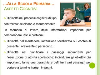 …ALLA SCUOLA PRIMARIA…
ASPETTI COGNITIVI
 Difficoltà nei processi cognitivi di tipo
controllato: selezione e mantenimento
in memoria di lavoro delle informazioni importanti per
comprendere testi e problemi.
 Difficoltà nel mantenere l’attenzione focalizzata sui contenuti
presentati oralmente o per iscritto.
 Difficoltà nel pianificare i passaggi sequenziali per
l’esecuzione di attività scolastiche: individuare gli obiettivi più
importanti, farne una gerarchia e definire i vari passaggi per
portare a termine i propri impegni.
 