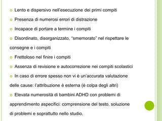  Lento e dispersivo nell’esecuzione dei primi compiti
 Presenza di numerosi errori di distrazione
 Incapace di portare a termine i compiti
 Disordinato, disorganizzato, “smemorato” nel rispettare le
consegne e i compiti
 Frettoloso nel finire i compiti
 Assenza di revisione e autocorrezione nei compiti scolastici
 In caso di errore spesso non vi è un’accurata valutazione
delle cause: l’attribuzione è esterna (è colpa degli altri)
 Elevata numerosità di bambini ADHD con problemi di
apprendimento aspecifici: comprensione del testo, soluzione
di problemi e soprattutto nello studio.
 